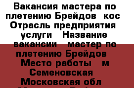 Вакансия мастера по плетению Брейдов, кос › Отрасль предприятия ­ услуги › Название вакансии ­ мастер по плетению Брейдов › Место работы ­ м.Семеновская - Московская обл., Москва г. Работа » Вакансии   . Московская обл.,Москва г.